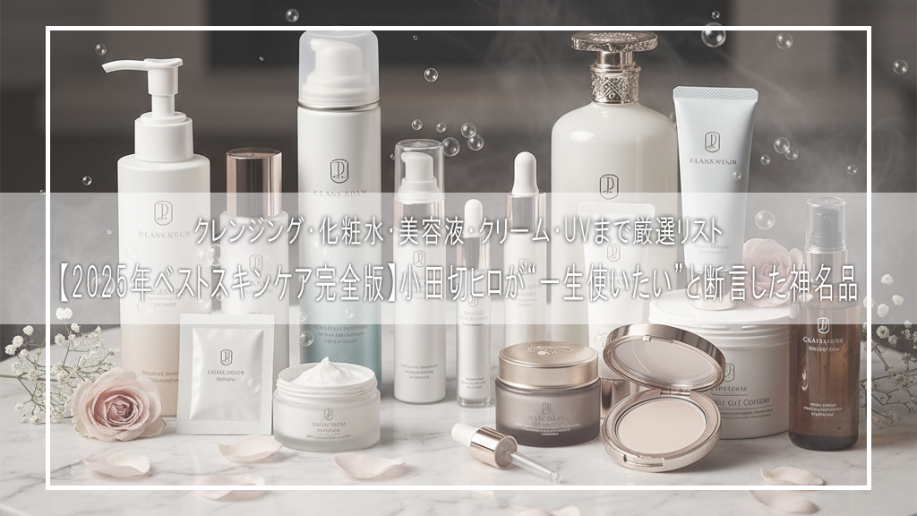 【2025年ベストスキンケア完全版】小田切ヒロが“一生使いたい”と断言した神名品｜クレンジング・化粧水・美容液・クリーム・UVまで厳選リスト